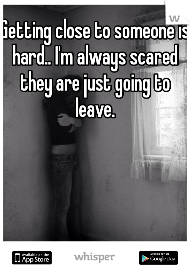 Getting close to someone is hard.. I'm always scared they are just going to leave. 