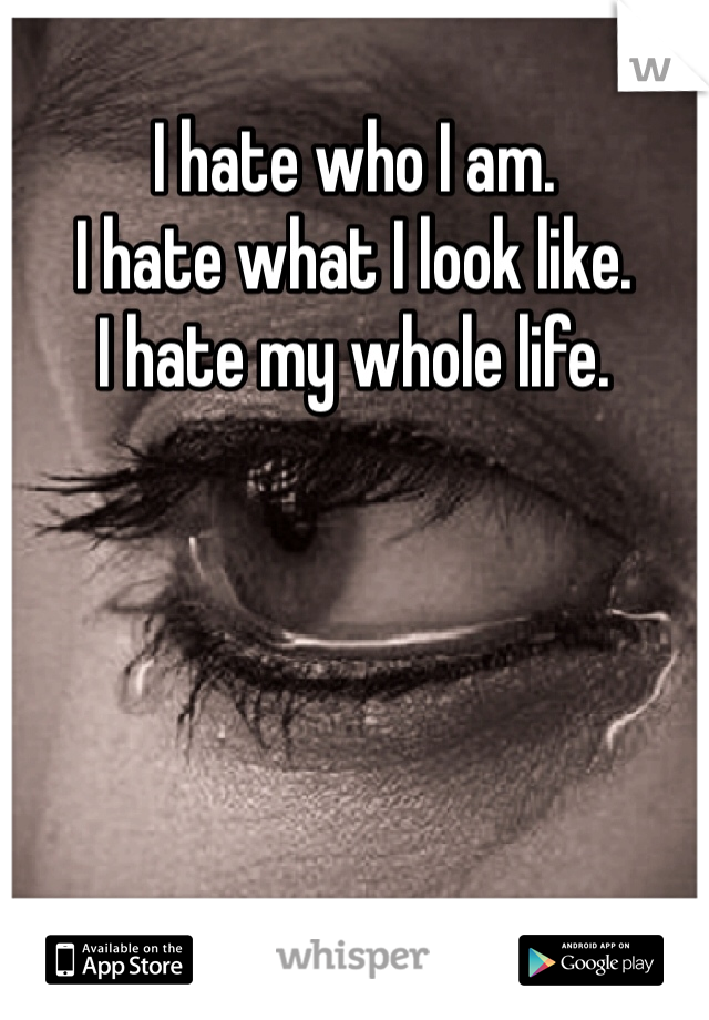 I hate who I am. 
I hate what I look like. 
I hate my whole life. 