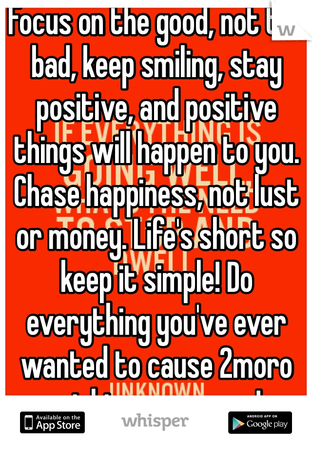 Focus on the good, not the bad, keep smiling, stay positive, and positive things will happen to you. Chase happiness, not lust or money. Life's short so keep it simple! Do everything you've ever wanted to cause 2moro might never come!