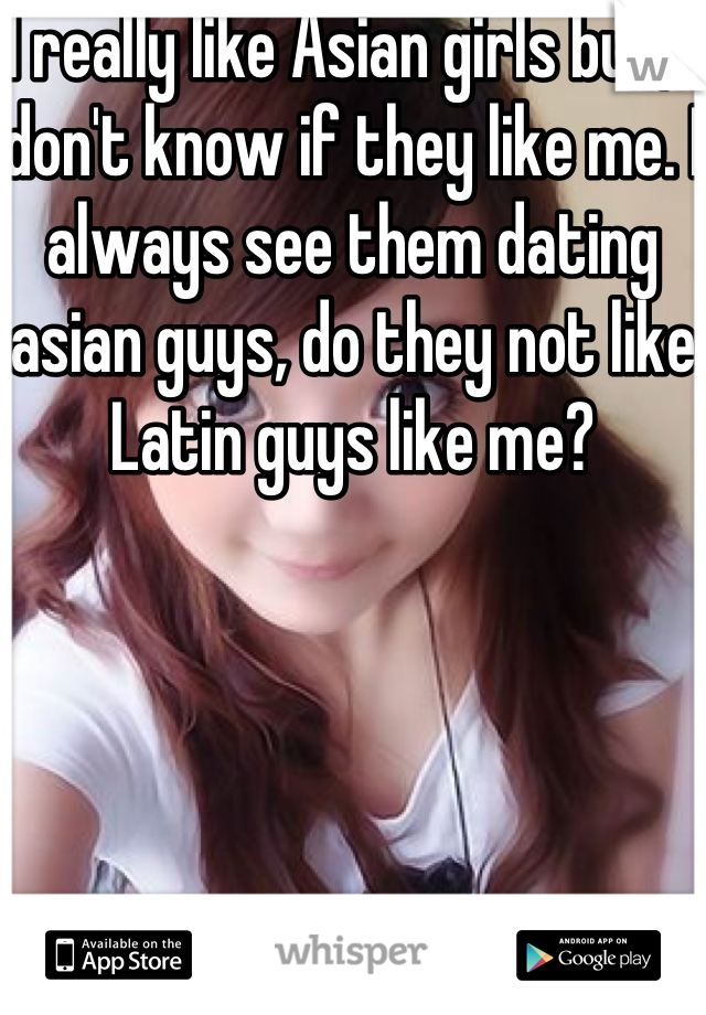 I really like Asian girls but, I don't know if they like me. I always see them dating asian guys, do they not like Latin guys like me?