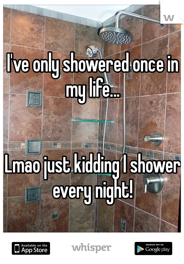 I've only showered once in my life... 


Lmao just kidding I shower every night!