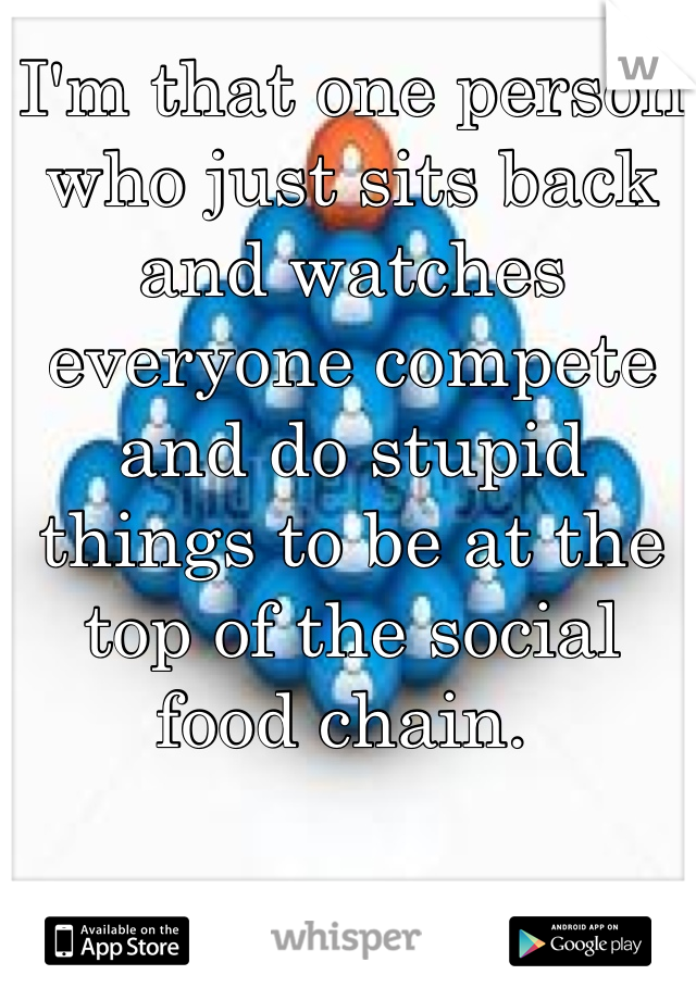 I'm that one person who just sits back and watches everyone compete and do stupid things to be at the top of the social food chain. 