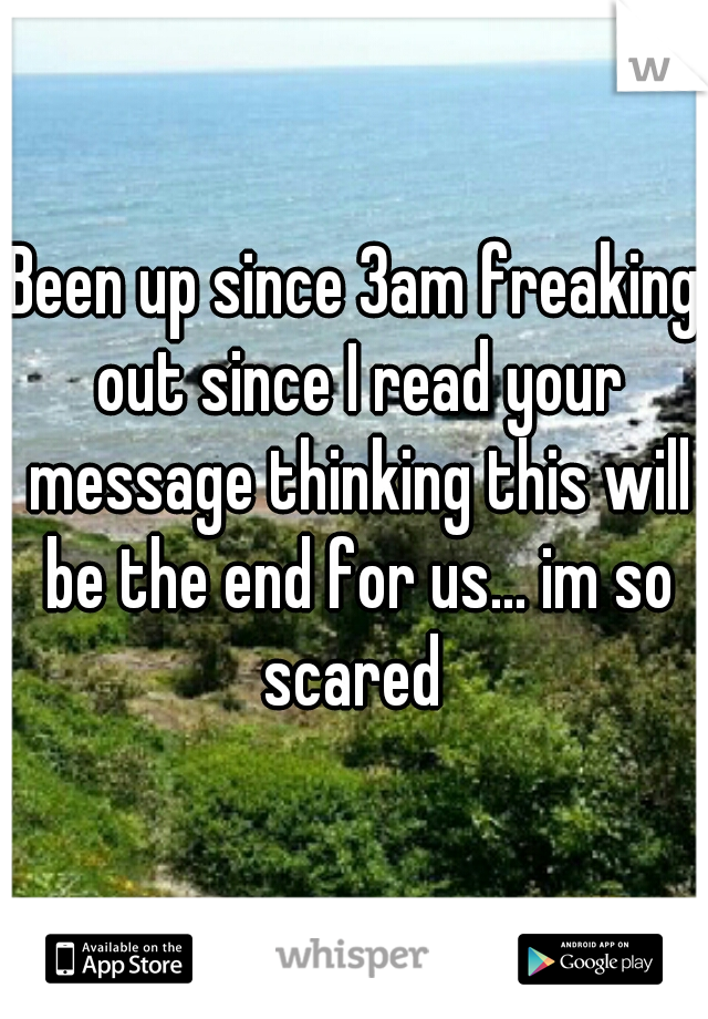 Been up since 3am freaking out since I read your message thinking this will be the end for us... im so scared 