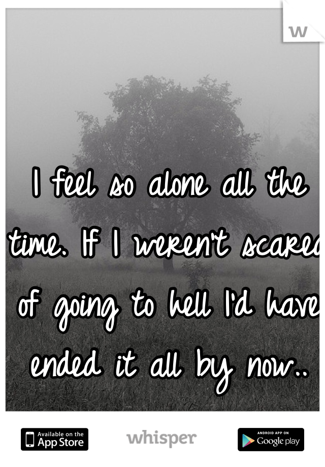 I feel so alone all the time. If I weren't scared of going to hell I'd have ended it all by now..