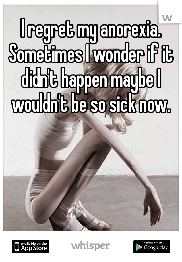 I regret my anorexia. Sometimes I wonder if it didn't happen maybe I wouldn't be so sick now. 