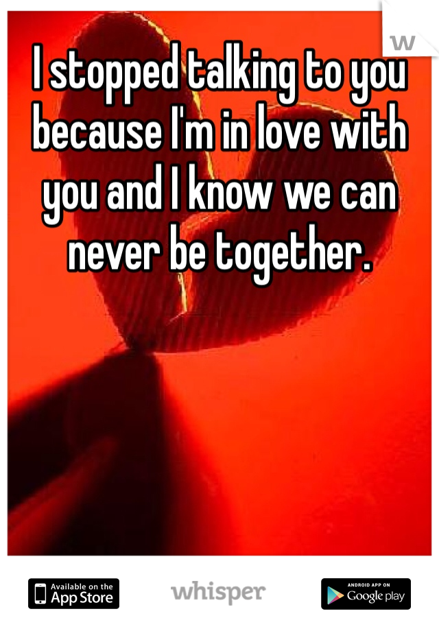 I stopped talking to you because I'm in love with you and I know we can never be together. 