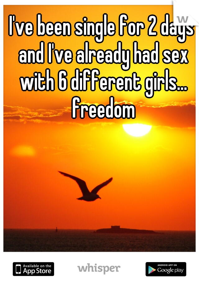 I've been single for 2 days and I've already had sex with 6 different girls... freedom