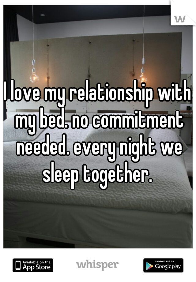 I love my relationship with my bed. no commitment needed. every night we sleep together. 