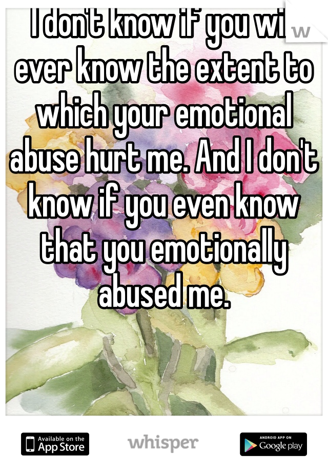 I don't know if you will ever know the extent to which your emotional abuse hurt me. And I don't know if you even know that you emotionally abused me.