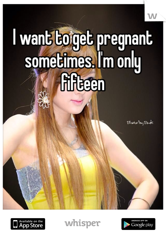 I want to get pregnant sometimes. I'm only fifteen 