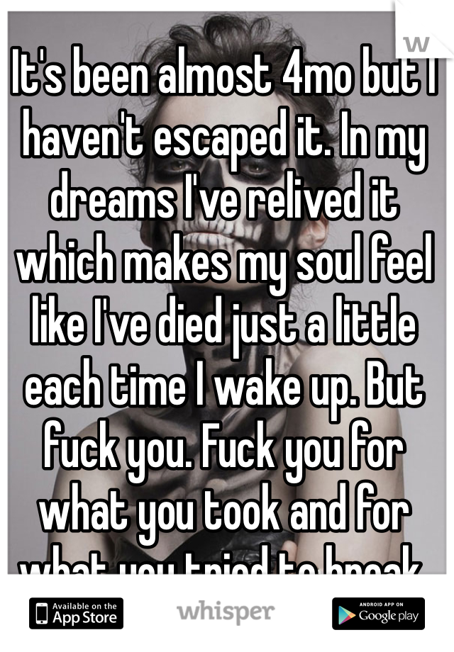 It's been almost 4mo but I haven't escaped it. In my dreams I've relived it which makes my soul feel like I've died just a little each time I wake up. But fuck you. Fuck you for what you took and for what you tried to break. 