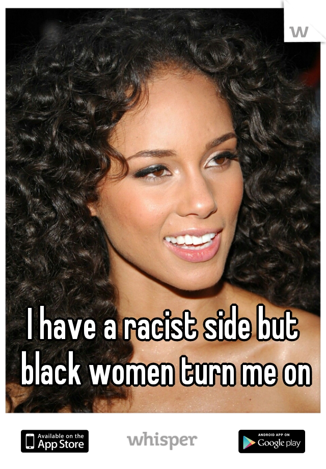 I have a racist side but black women turn me on