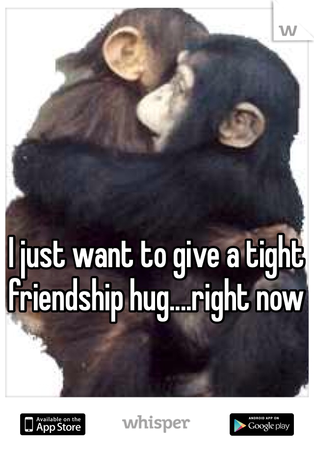 I just want to give a tight friendship hug....right now 