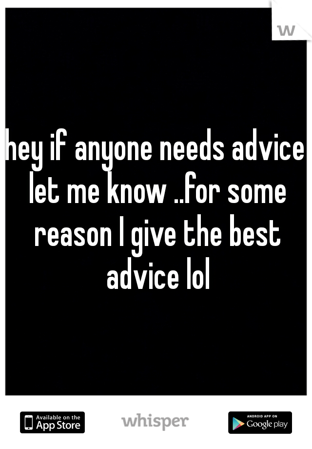 hey if anyone needs advice let me know ..for some reason I give the best advice lol