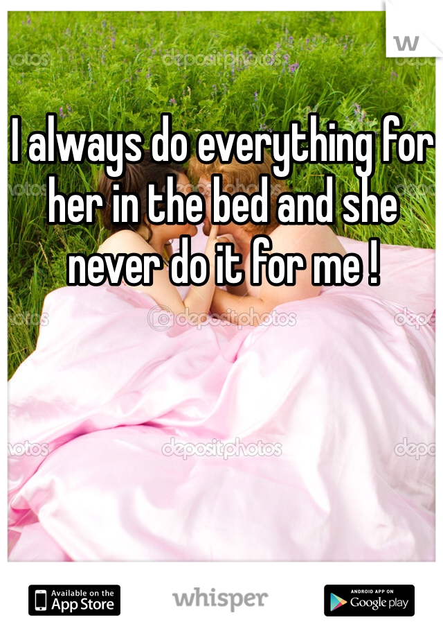 I always do everything for her in the bed and she never do it for me ! 
