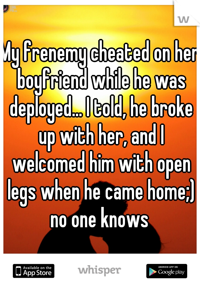 My frenemy cheated on her boyfriend while he was deployed... I told, he broke up with her, and I welcomed him with open legs when he came home;) no one knows 