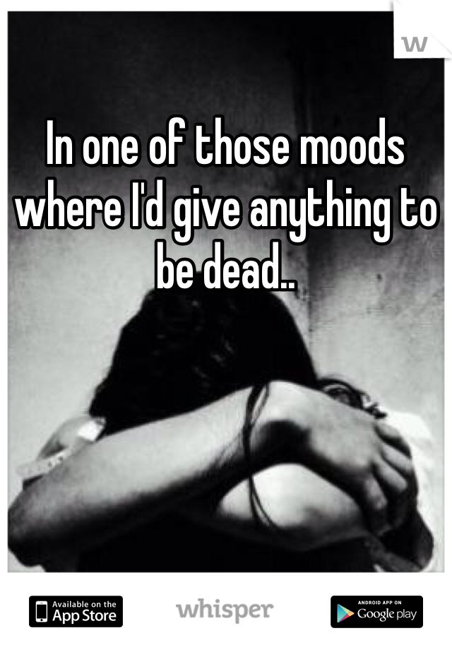 In one of those moods where I'd give anything to be dead.. 