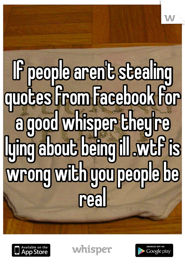 If people aren't stealing quotes from Facebook for a good whisper they're lying about being ill .wtf is wrong with you people be real