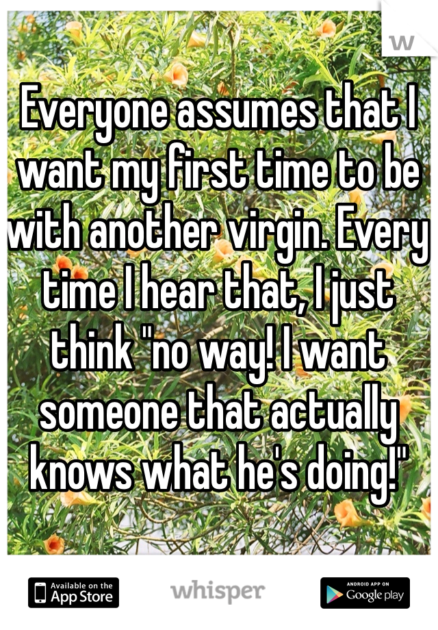 Everyone assumes that I want my first time to be with another virgin. Every time I hear that, I just think "no way! I want someone that actually knows what he's doing!"