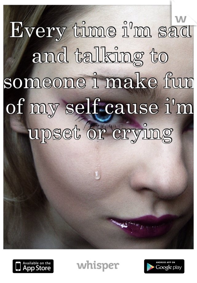 Every time i'm sad and talking to someone i make fun of my self cause i'm upset or crying 