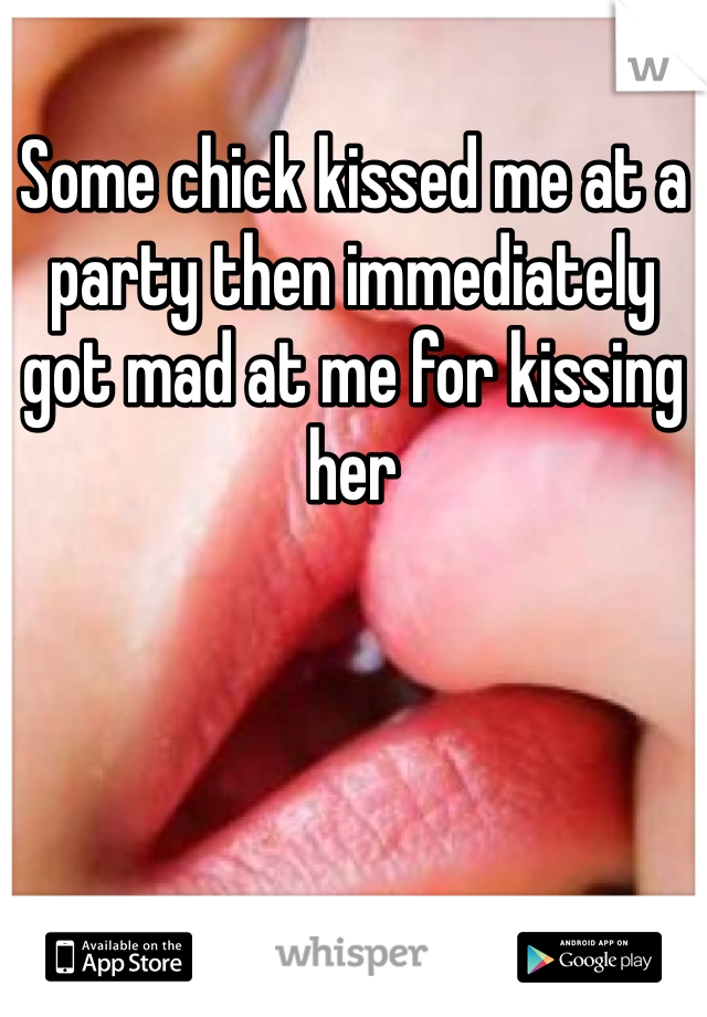 Some chick kissed me at a party then immediately got mad at me for kissing her 