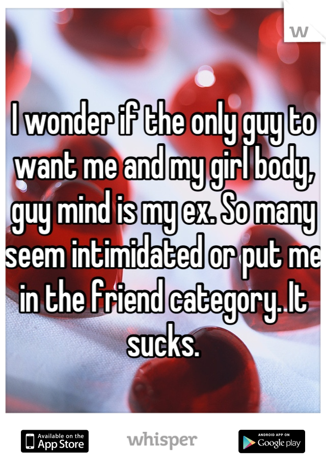 I wonder if the only guy to want me and my girl body, guy mind is my ex. So many seem intimidated or put me in the friend category. It sucks.