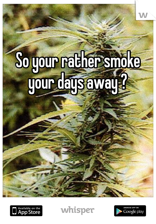 So your rather smoke your days away ?