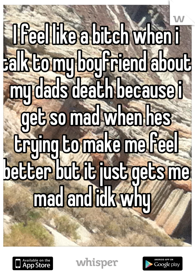 I feel like a bitch when i talk to my boyfriend about my dads death because i get so mad when hes trying to make me feel better but it just gets me mad and idk why  