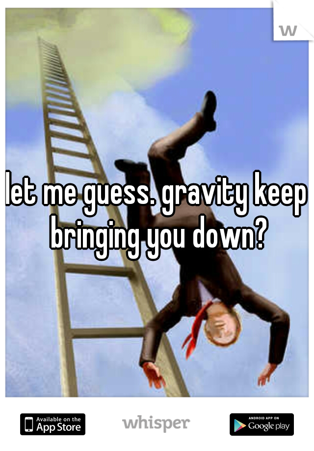 let me guess. gravity keep bringing you down?