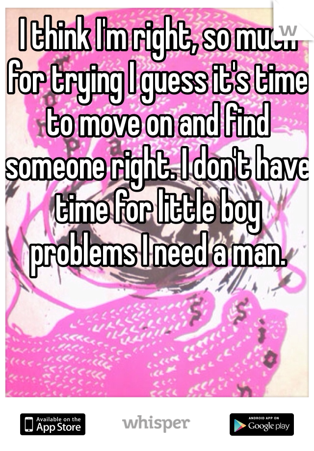 I think I'm right, so much for trying I guess it's time to move on and find someone right. I don't have time for little boy problems I need a man. 