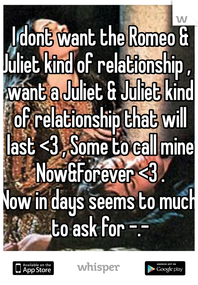 I dont want the Romeo & Juliet kind of relationship , I want a Juliet & Juliet kind of relationship that will last <3 , Some to call mine Now&Forever <3 . 
Now in days seems to much to ask for -.-  