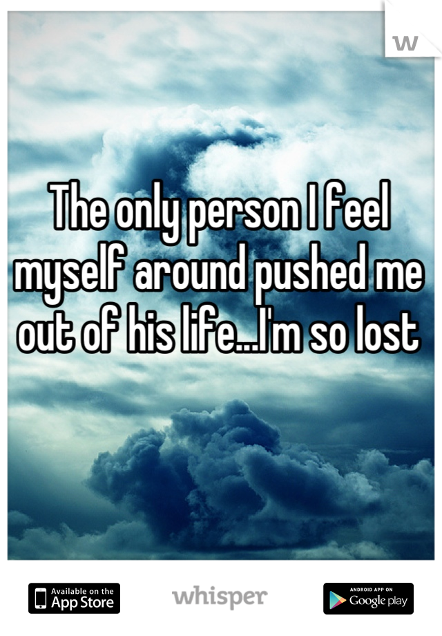 The only person I feel myself around pushed me out of his life...I'm so lost