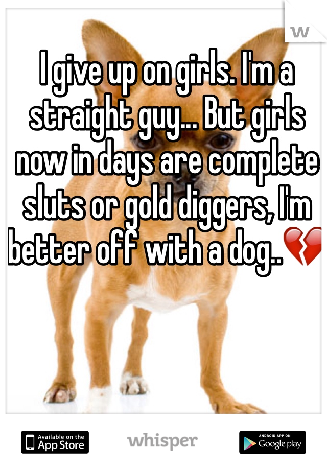 I give up on girls. I'm a straight guy... But girls now in days are complete sluts or gold diggers, I'm better off with a dog..💔