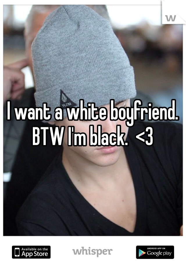 I want a white boyfriend. BTW I'm black.  <3