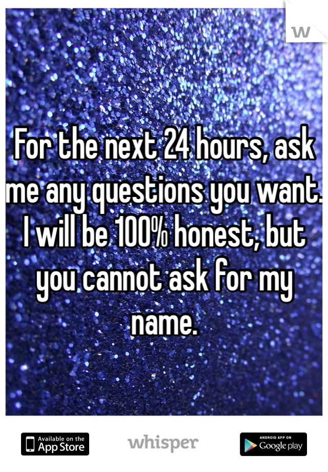 For the next 24 hours, ask me any questions you want. I will be 100% honest, but you cannot ask for my name. 