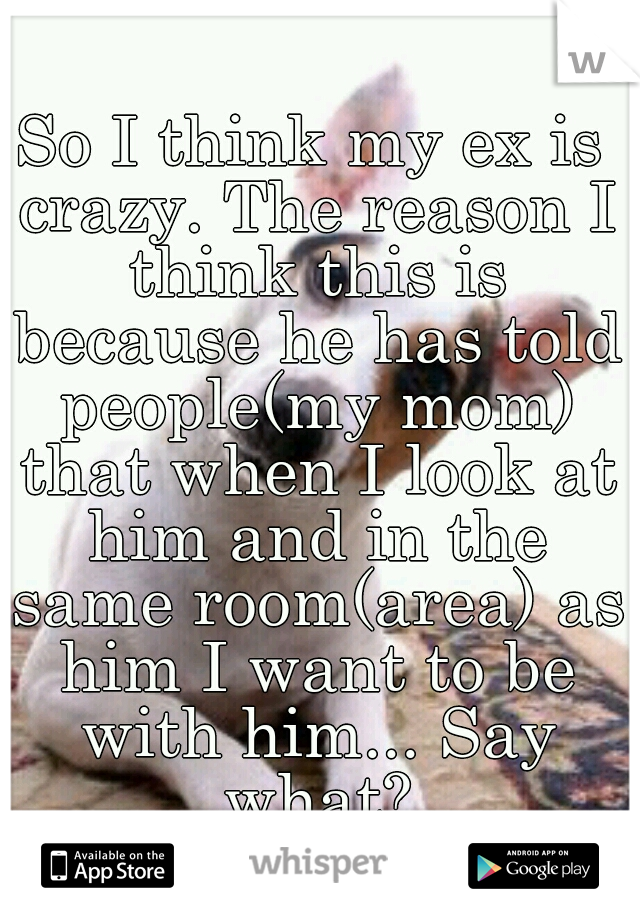 So I think my ex is crazy. The reason I think this is because he has told people(my mom) that when I look at him and in the same room(area) as him I want to be with him... Say what?