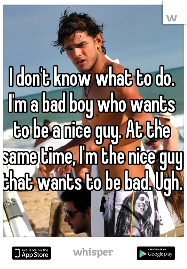 I don't know what to do. I'm a bad boy who wants to be a nice guy. At the same time, I'm the nice guy that wants to be bad. Ugh. 