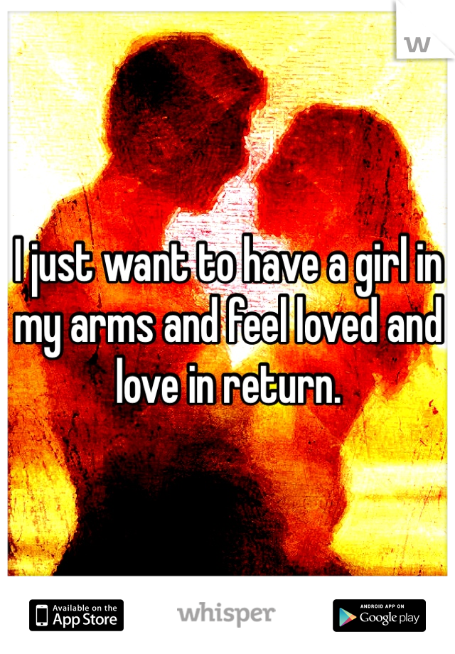 I just want to have a girl in my arms and feel loved and love in return.