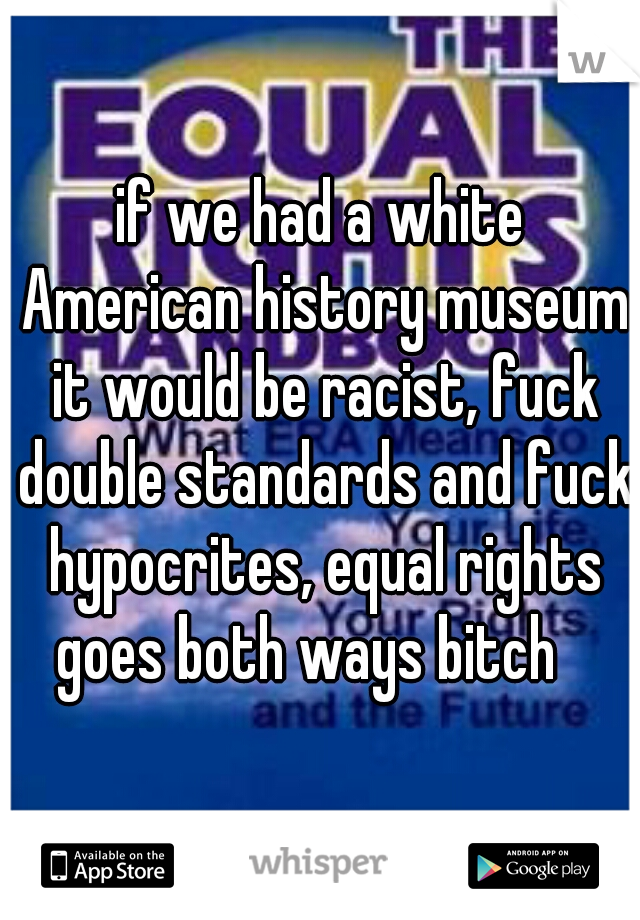 if we had a white American history museum it would be racist, fuck double standards and fuck hypocrites, equal rights goes both ways bitch   