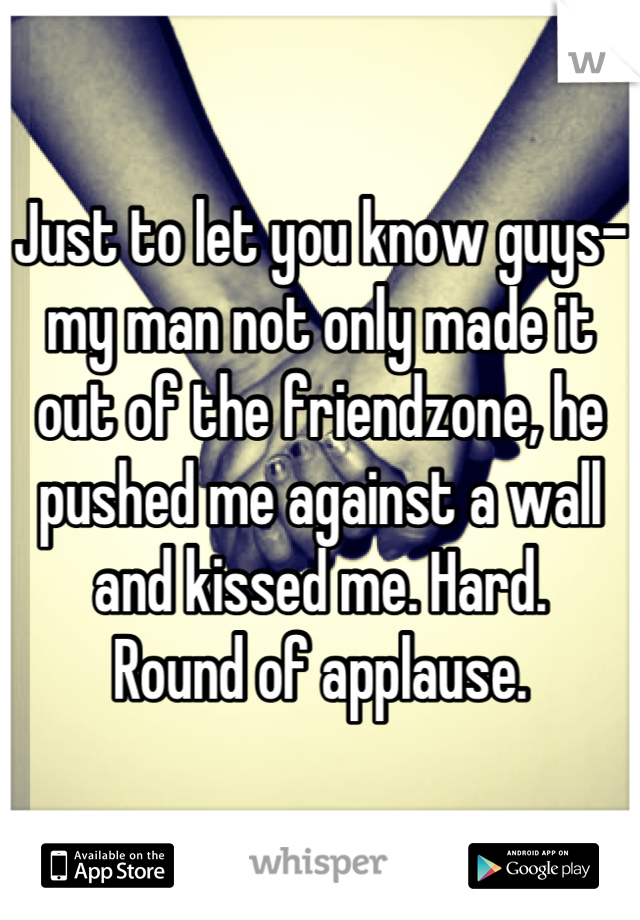 Just to let you know guys- my man not only made it out of the friendzone, he pushed me against a wall and kissed me. Hard. 
Round of applause.