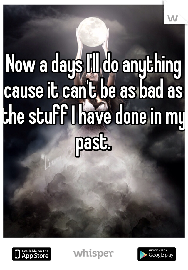 Now a days I'll do anything cause it can't be as bad as the stuff I have done in my past. 