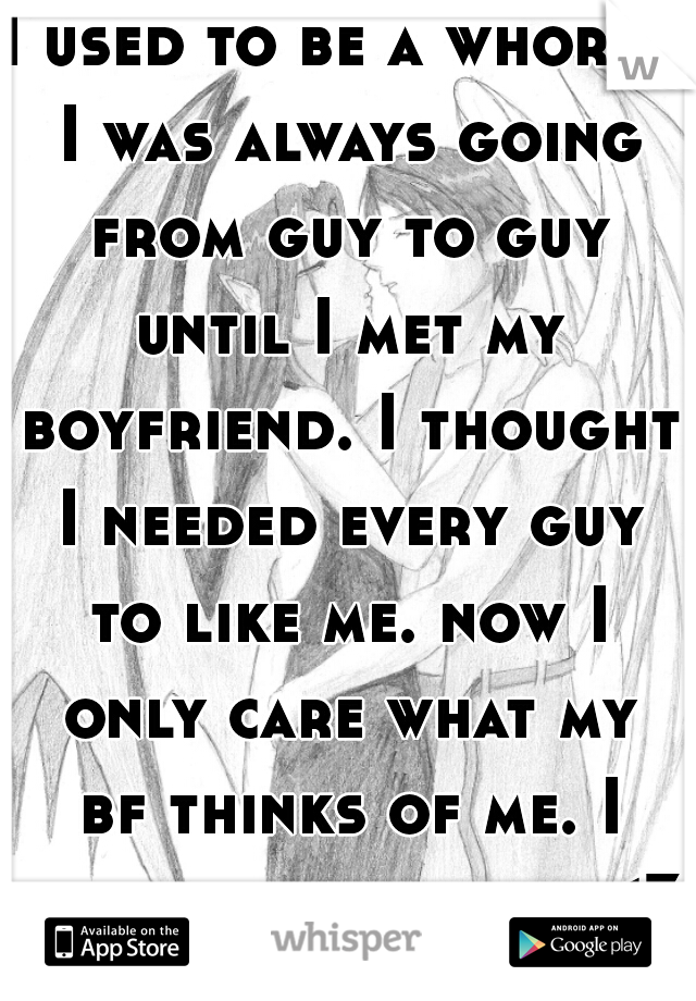 I used to be a whore.. I was always going from guy to guy until I met my boyfriend. I thought I needed every guy to like me. now I only care what my bf thinks of me. I only need his love<3  