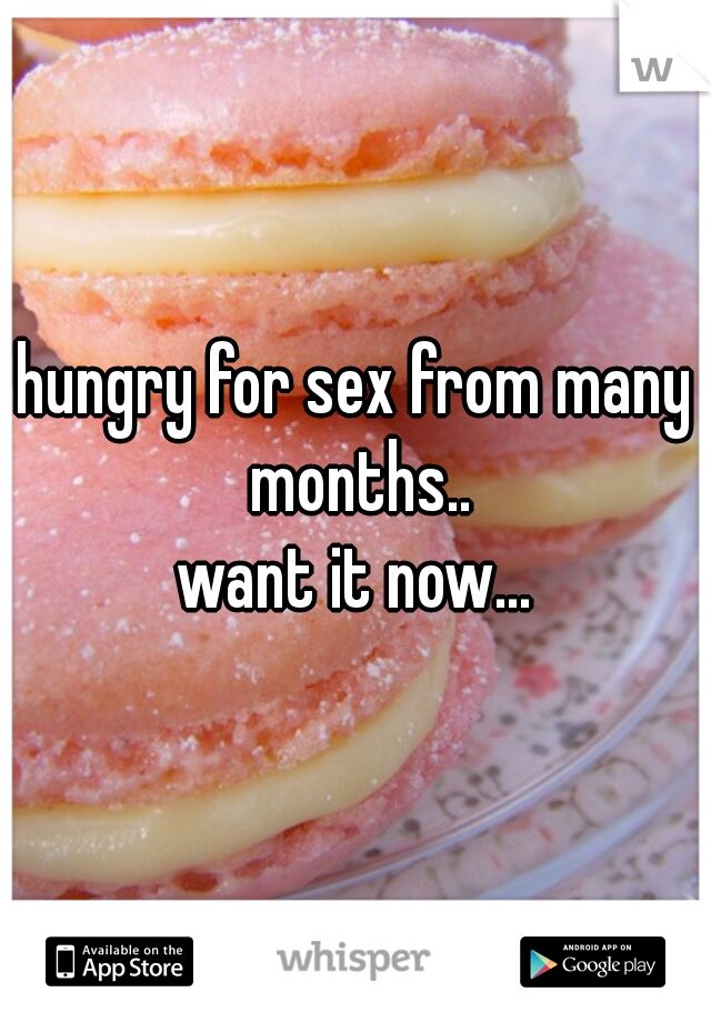 hungry for sex from many months..
want it now...