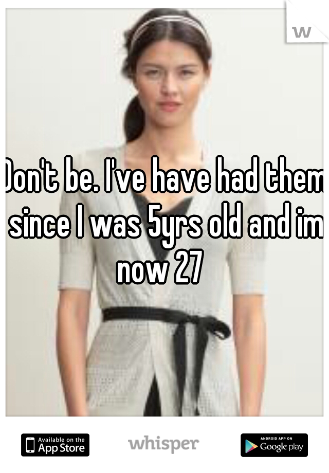 Don't be. I've have had them since I was 5yrs old and im now 27  