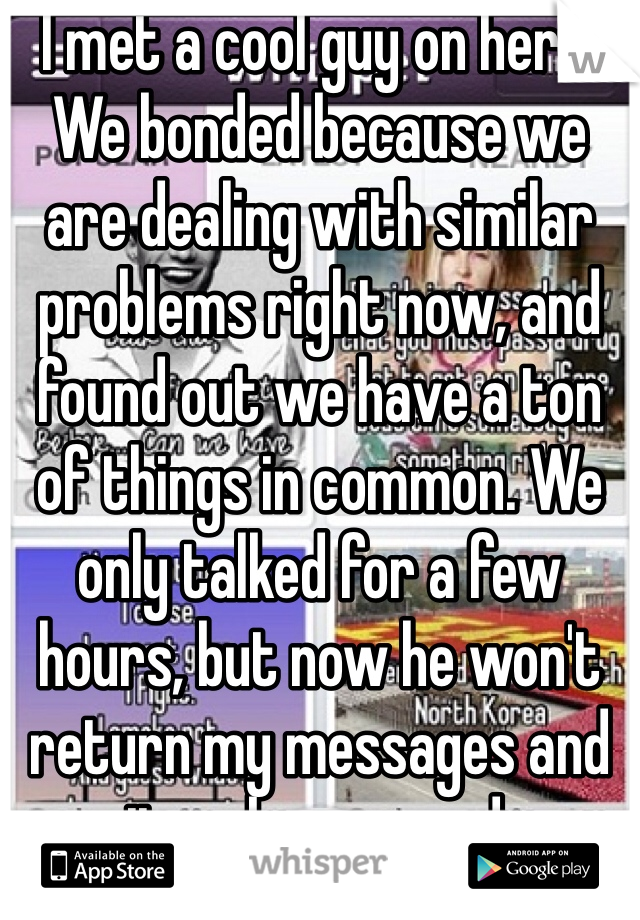 I met a cool guy on here. We bonded because we are dealing with similar problems right now, and found out we have a ton of things in common. We only talked for a few hours, but now he won't return my messages and it makes me sad. 