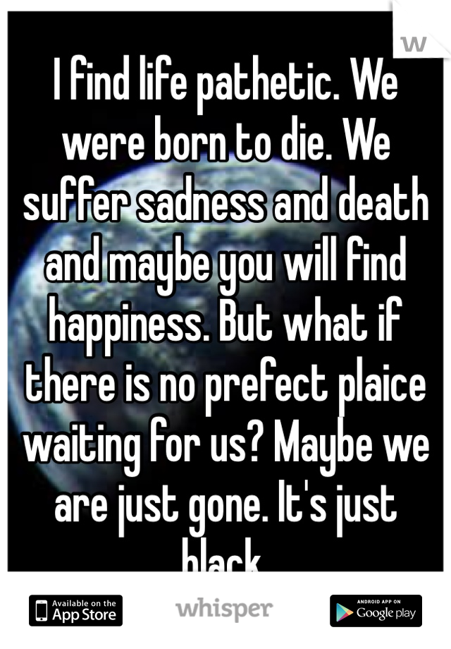 I find life pathetic. We were born to die. We suffer sadness and death and maybe you will find happiness. But what if there is no prefect plaice waiting for us? Maybe we are just gone. It's just black.