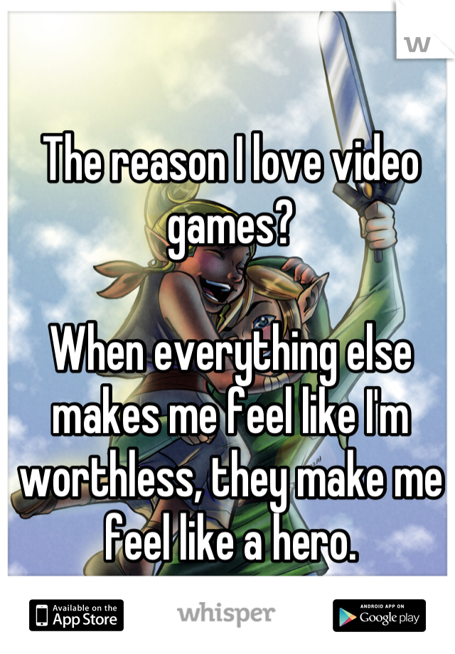 The reason I love video games?

When everything else makes me feel like I'm worthless, they make me feel like a hero.