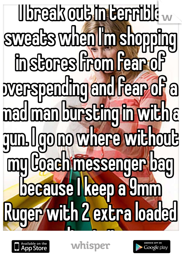 I break out in terrible sweats when I'm shopping in stores from fear of overspending and fear of a mad man bursting in with a gun. I go no where without my Coach messenger bag because I keep a 9mm Ruger with 2 extra loaded clips in it. 