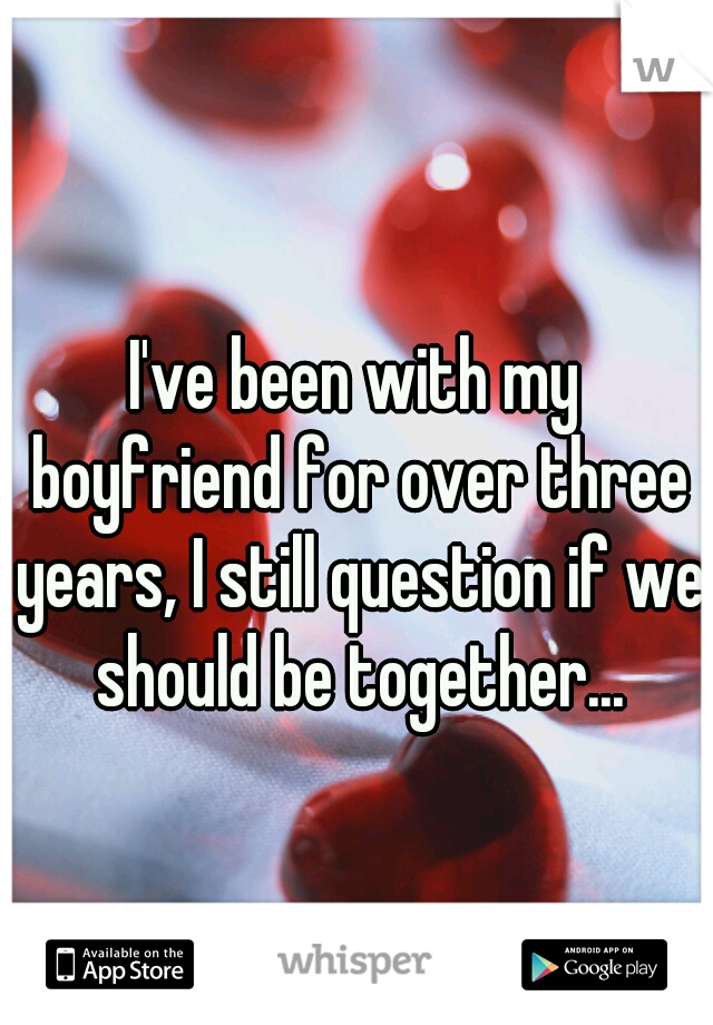 I've been with my boyfriend for over three years, I still question if we should be together...