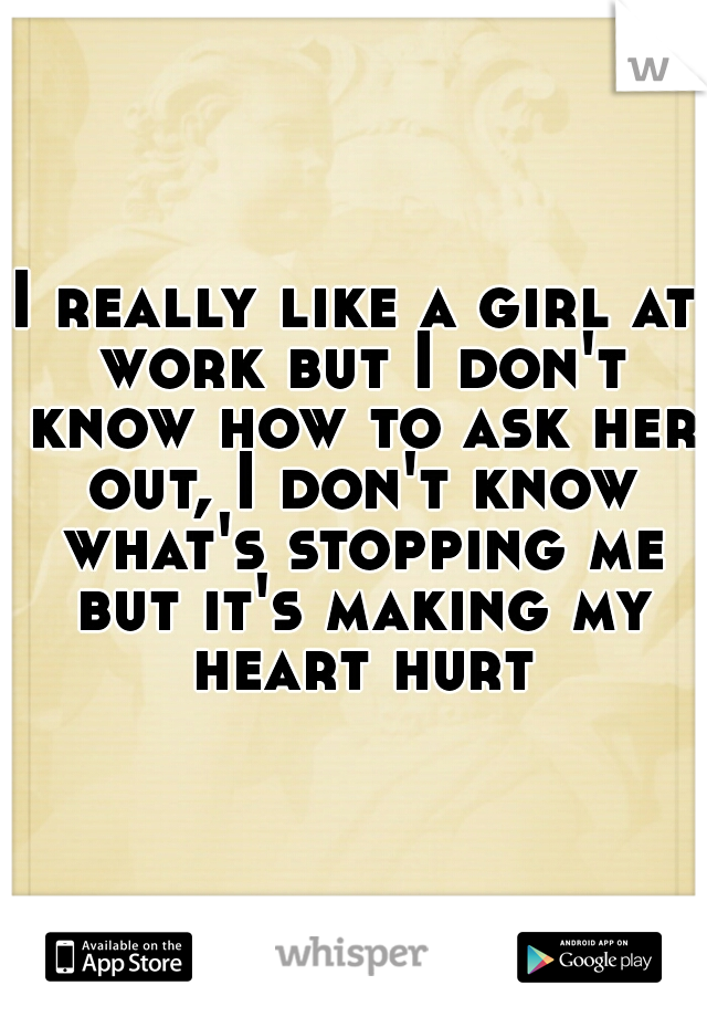 I really like a girl at work but I don't know how to ask her out, I don't know what's stopping me but it's making my heart hurt